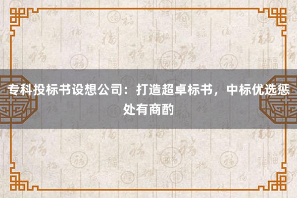 专科投标书设想公司：打造超卓标书，中标优选惩处有商酌